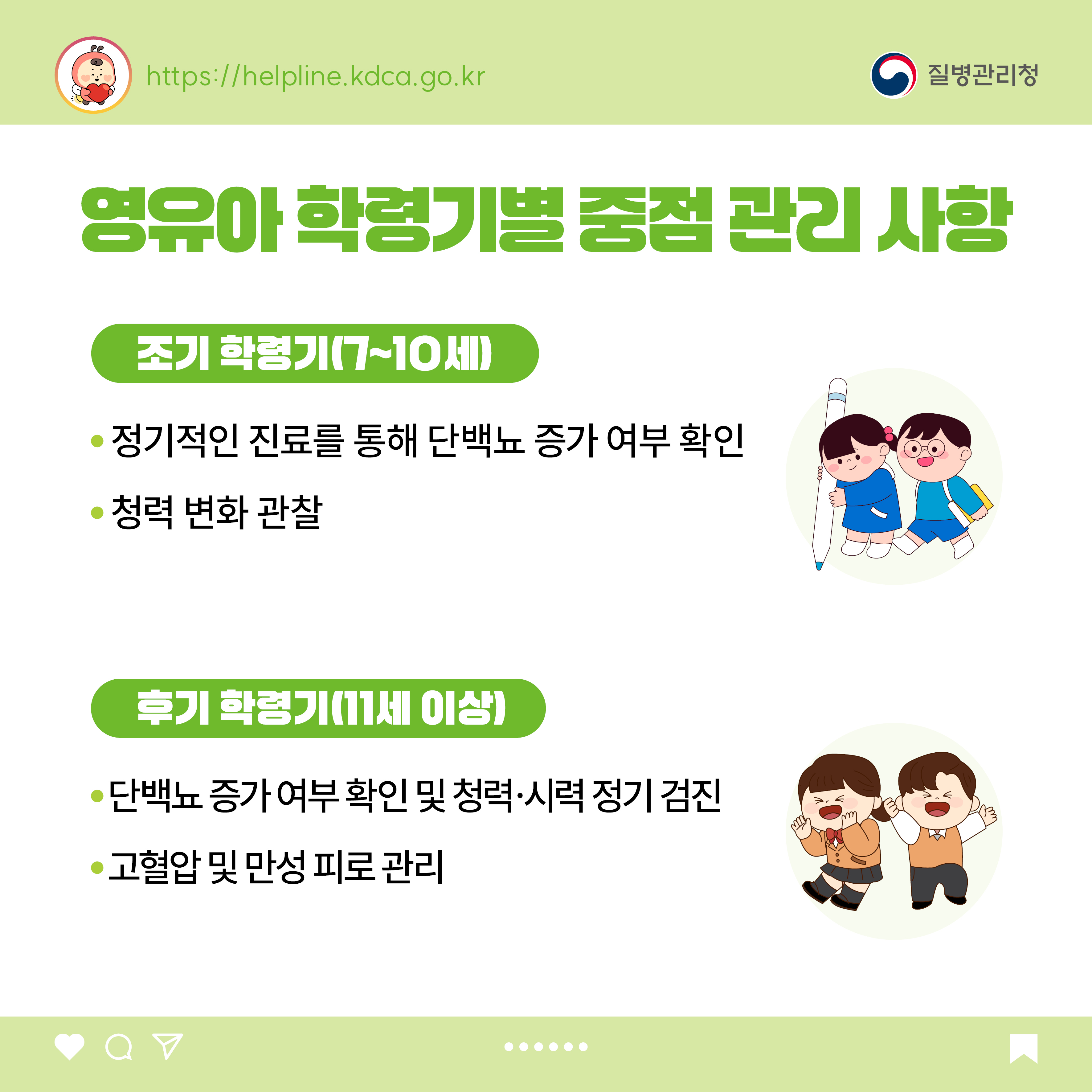 영유아 학령기별 중점 관리 사항 <조기 학령기(7~10세)> - 정기적인 진료를 통해 단백뇨 증가 여부 확인 - 청력 변화 관찰 <후기 학령기(11세 이상> - 단백뇨 증가 여부 확인 및 청력·시력 정기 검진 - 고혈압 및 만성 피로 관리